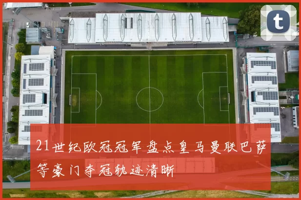 21世纪欧冠冠军盘点皇马曼联巴萨等豪门夺冠轨迹清晰