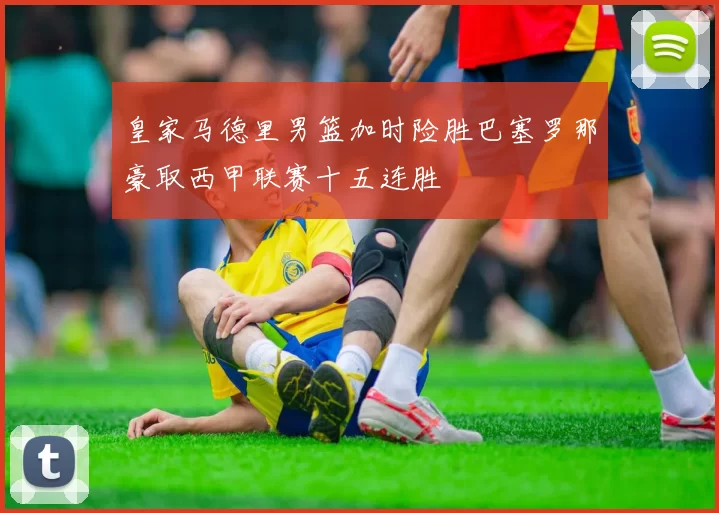 皇家马德里男篮加时险胜巴塞罗那豪取西甲联赛十五连胜