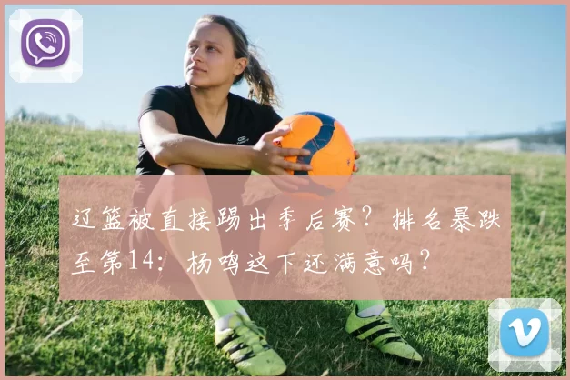 辽篮被直接踢出季后赛？排名暴跌至第14：杨鸣这下还满意吗？