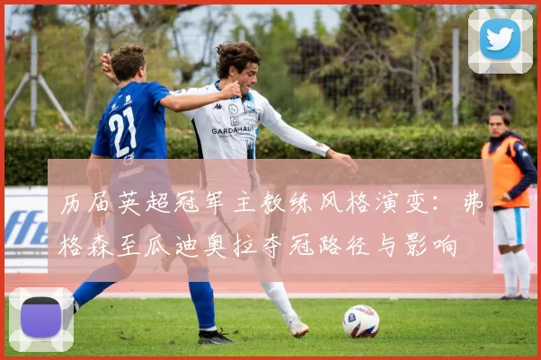 历届英超冠军主教练风格演变:弗格森至瓜迪奥拉夺冠路径与影响