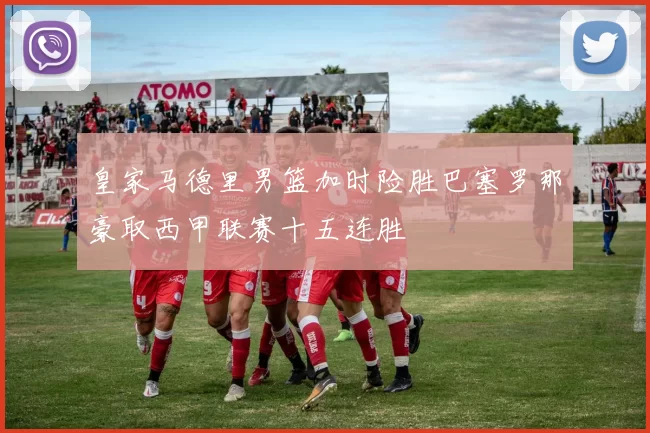 皇家马德里男篮加时险胜巴塞罗那豪取西甲联赛十五连胜