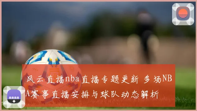 风云直播nba直播专题更新 多场NBA赛事直播安排与球队动态解析