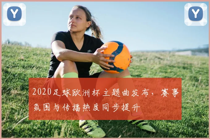 2020足球欧洲杯主题曲发布，赛事氛围与传播热度同步提升