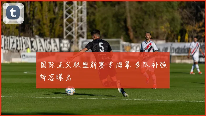 国际正义联盟新赛季揭幕 多队补强阵容曝光