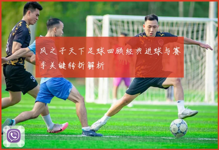 风之子天下足球回顾经典进球与赛季关键转折解析