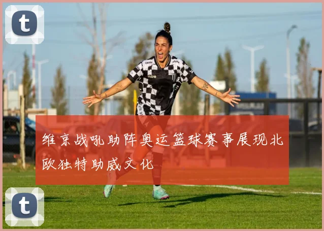 维京战吼助阵奥运篮球赛事展现北欧独特助威文化