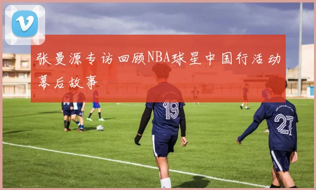 张曼源专访回顾NBA球星中国行活动幕后故事