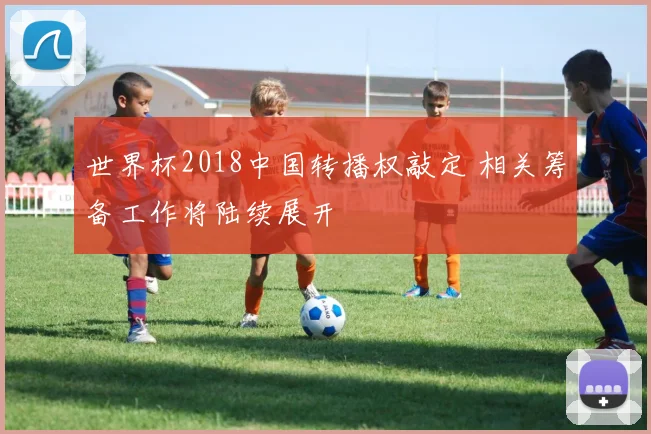 世界杯2018中国转播权敲定 相关筹备工作将陆续展开